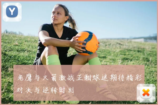 老鹰与火箭激战正酣球迷期待精彩对决与逆转时刻