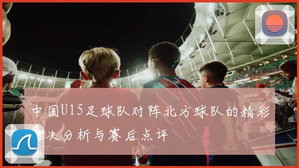 中国U15足球队对阵北方球队的精彩对决分析与赛后点评