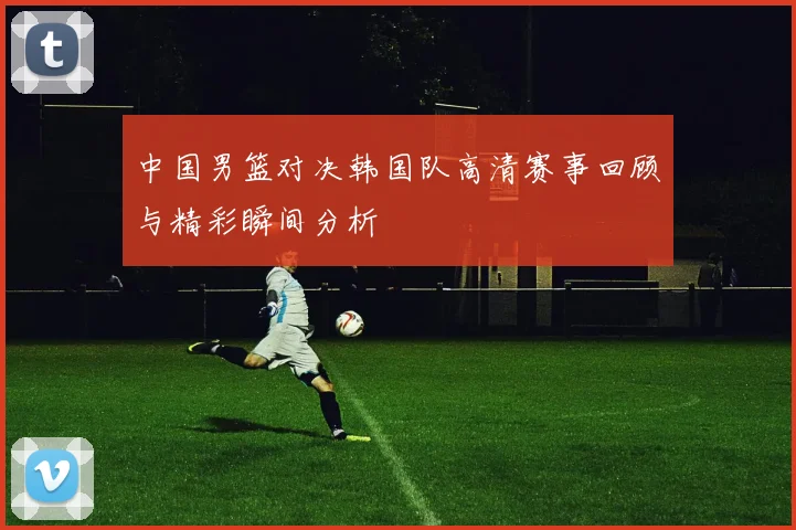 中国男篮对决韩国队高清赛事回顾与精彩瞬间分析