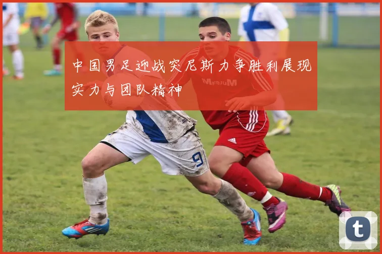中国男足迎战突尼斯力争胜利展现实力与团队精神